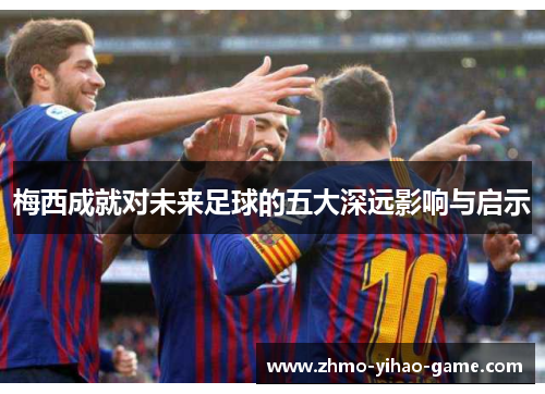 梅西成就对未来足球的五大深远影响与启示