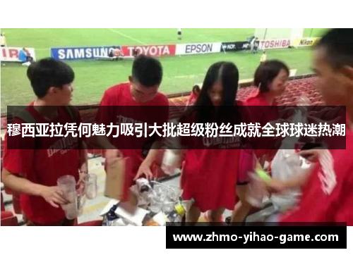 穆西亚拉凭何魅力吸引大批超级粉丝成就全球球迷热潮