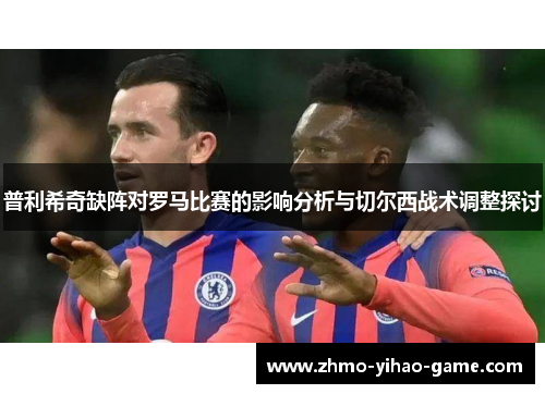 普利希奇缺阵对罗马比赛的影响分析与切尔西战术调整探讨