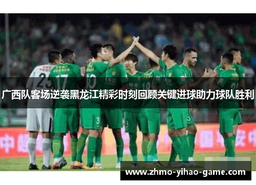 广西队客场逆袭黑龙江精彩时刻回顾关键进球助力球队胜利