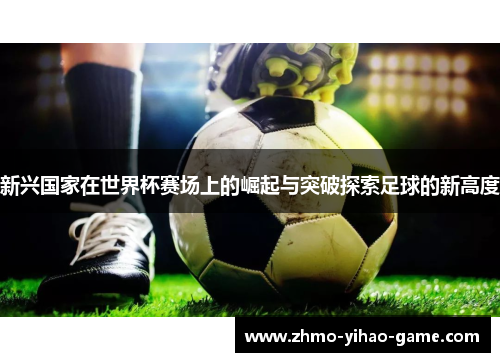 新兴国家在世界杯赛场上的崛起与突破探索足球的新高度