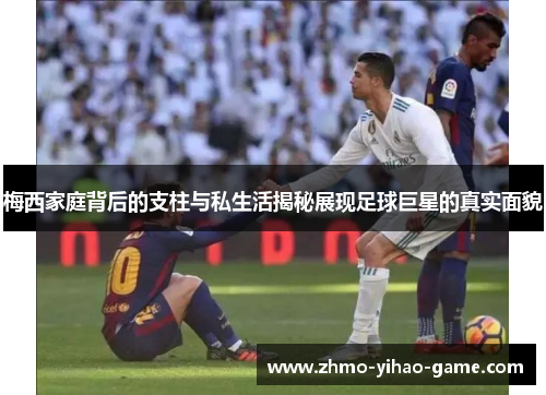 梅西家庭背后的支柱与私生活揭秘展现足球巨星的真实面貌