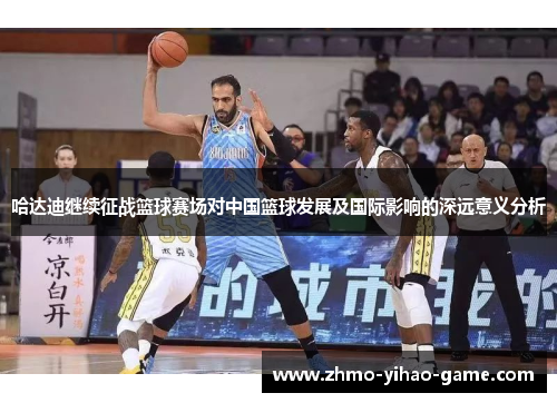 哈达迪继续征战篮球赛场对中国篮球发展及国际影响的深远意义分析