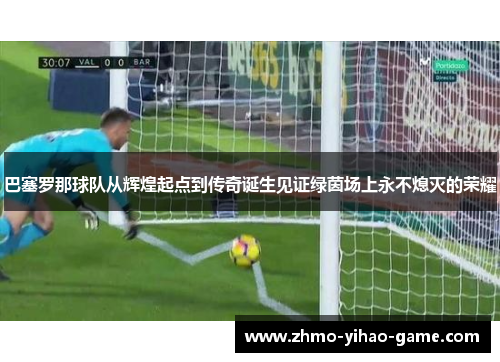 巴塞罗那球队从辉煌起点到传奇诞生见证绿茵场上永不熄灭的荣耀