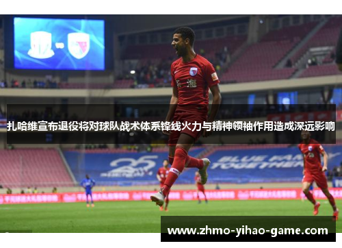 扎哈维宣布退役将对球队战术体系锋线火力与精神领袖作用造成深远影响