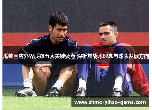 瓜帅回应外界质疑五大关键要点 深析其战术理念与球队发展方向