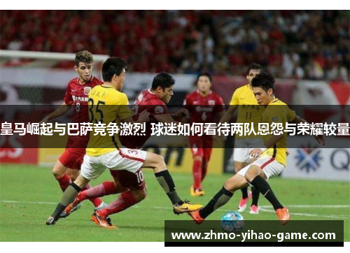 皇马崛起与巴萨竞争激烈 球迷如何看待两队恩怨与荣耀较量