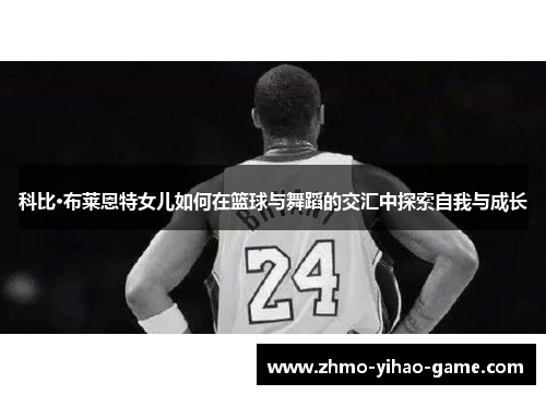 科比·布莱恩特女儿如何在篮球与舞蹈的交汇中探索自我与成长