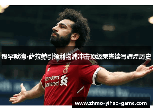 穆罕默德·萨拉赫引领利物浦冲击顶级荣誉续写辉煌历史