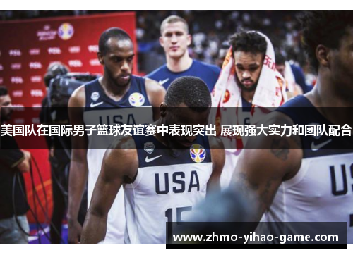 美国队在国际男子篮球友谊赛中表现突出 展现强大实力和团队配合