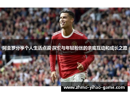 阿圭罗分享个人生活点滴 探索与年轻粉丝的亲密互动和成长之路