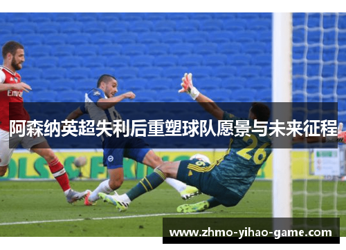 阿森纳英超失利后重塑球队愿景与未来征程