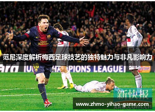 范尼深度解析梅西足球技艺的独特魅力与非凡影响力