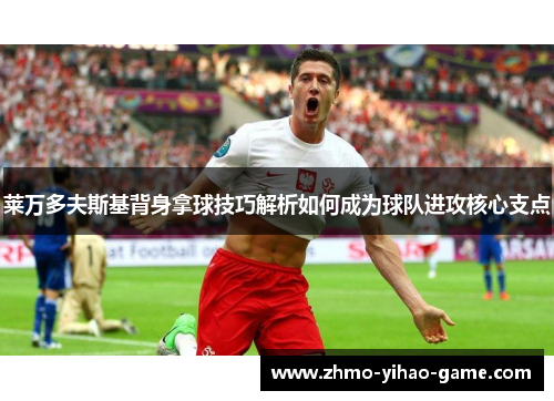 莱万多夫斯基背身拿球技巧解析如何成为球队进攻核心支点