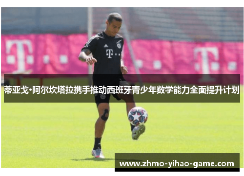 蒂亚戈·阿尔坎塔拉携手推动西班牙青少年数学能力全面提升计划