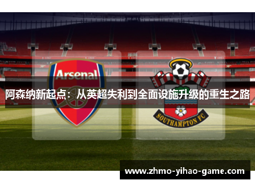 阿森纳新起点：从英超失利到全面设施升级的重生之路